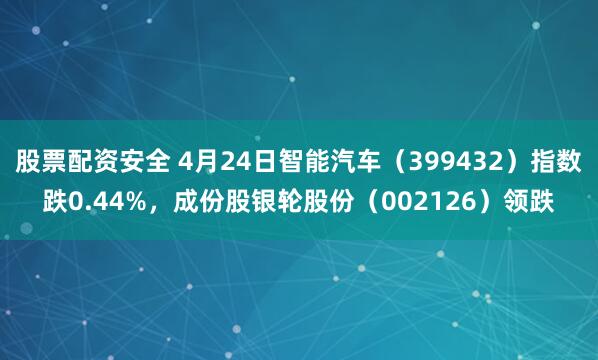 股票配资安全 4月24日智能汽车（399432）指数跌0.44%，成份股银轮股份（002126）领跌