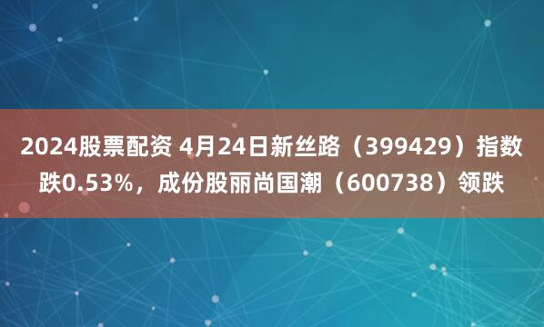 2024股票配资 4月24日新丝路（399429）指数跌0.53%，成份股丽尚国潮（600738）领跌