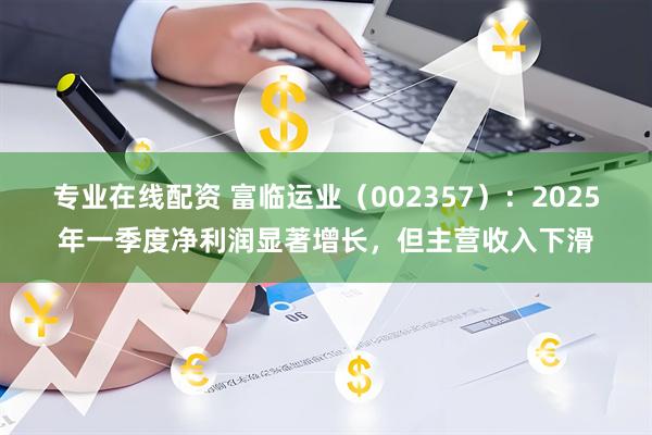 专业在线配资 富临运业（002357）：2025年一季度净利润显著增长，但主营收入下滑