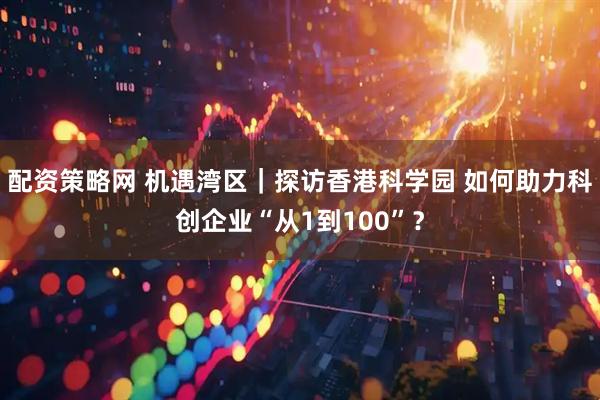 配资策略网 机遇湾区｜探访香港科学园 如何助力科创企业“从1到100”？