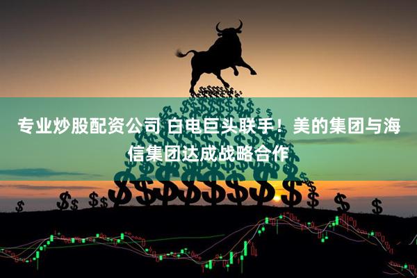 专业炒股配资公司 白电巨头联手！美的集团与海信集团达成战略合作
