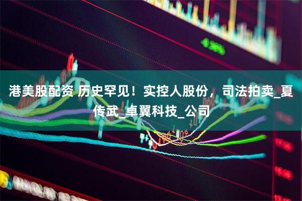 港美股配资 历史罕见！实控人股份，司法拍卖_夏传武_卓翼科技_公司