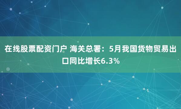 在线股票配资门户 海关总署：5月我国货物贸易出口同比增长6.3%