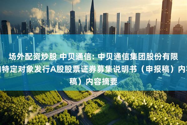 场外配资炒股 中贝通信: 中贝通信集团股份有限公司向特定对象发行A股股票证券募集说明书（申报稿）内容摘要