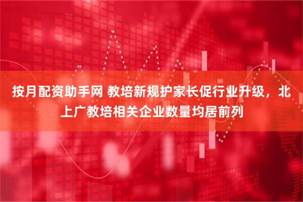 按月配资助手网 教培新规护家长促行业升级，北上广教培相关企业数量均居前列