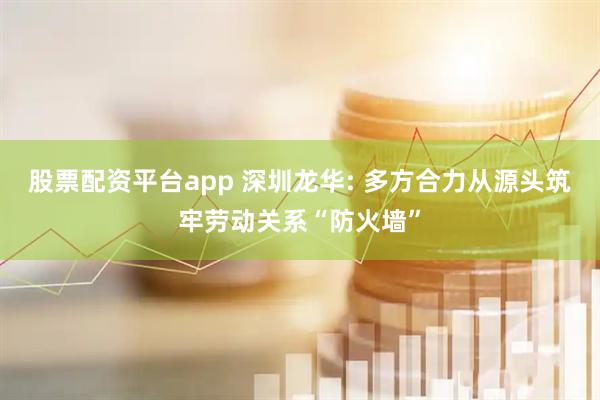股票配资平台app 深圳龙华: 多方合力从源头筑牢劳动关系“防火墙”