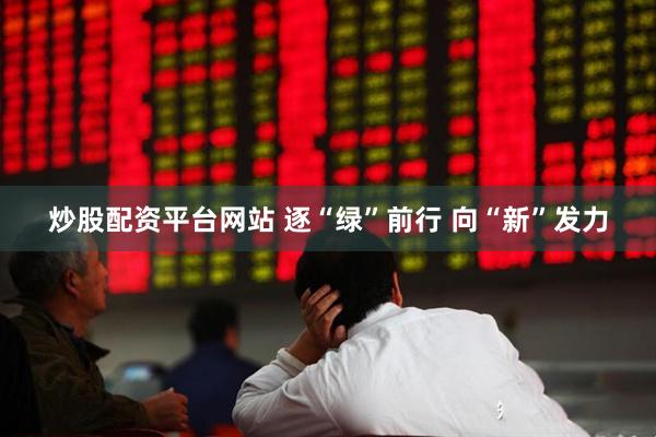 炒股配资平台网站 逐“绿”前行 向“新”发力
