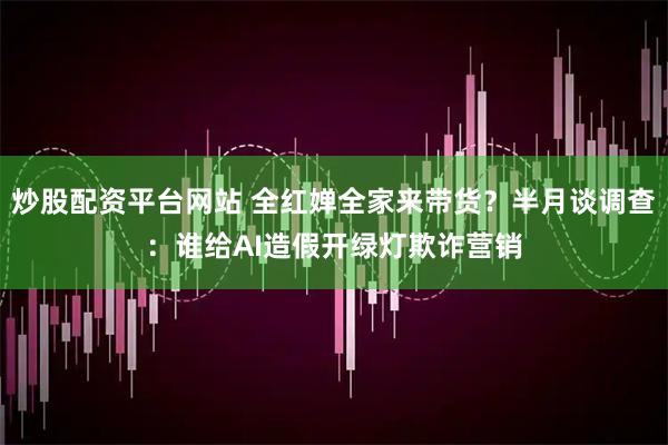 炒股配资平台网站 全红婵全家来带货？半月谈调查：谁给AI造假开绿灯欺诈营销