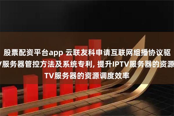股票配资平台app 云联友科申请互联网组播协议驱动的IPTV服务器管控方法及系统专利, 提升IPTV服务器的资源调度效率