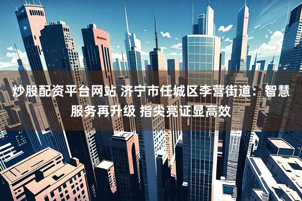 炒股配资平台网站 济宁市任城区李营街道：智慧服务再升级 指尖亮证显高效
