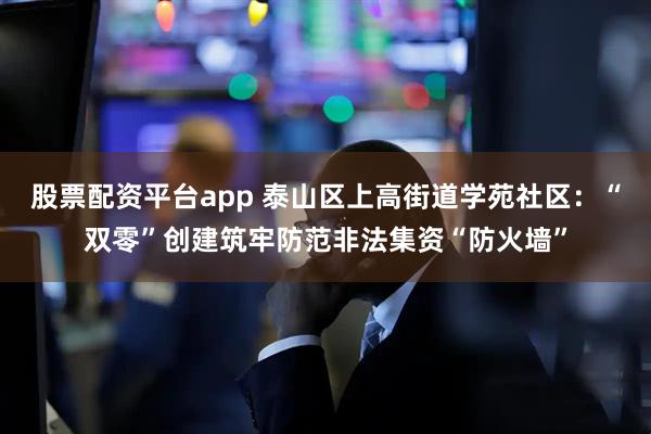 股票配资平台app 泰山区上高街道学苑社区：“双零”创建筑牢防范非法集资“防火墙”