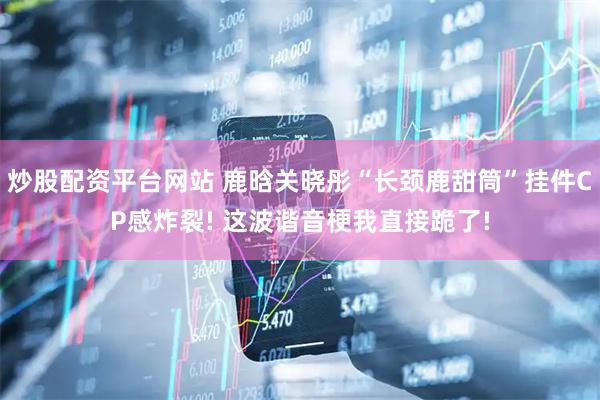 炒股配资平台网站 鹿晗关晓彤“长颈鹿甜筒”挂件CP感炸裂! 这波谐音梗我直接跪了!