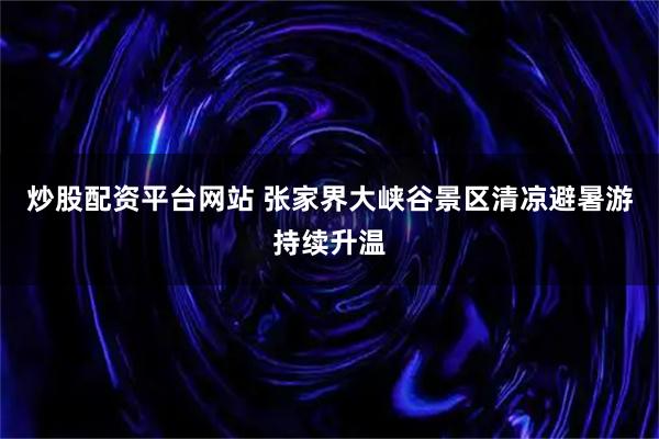 炒股配资平台网站 张家界大峡谷景区清凉避暑游持续升温