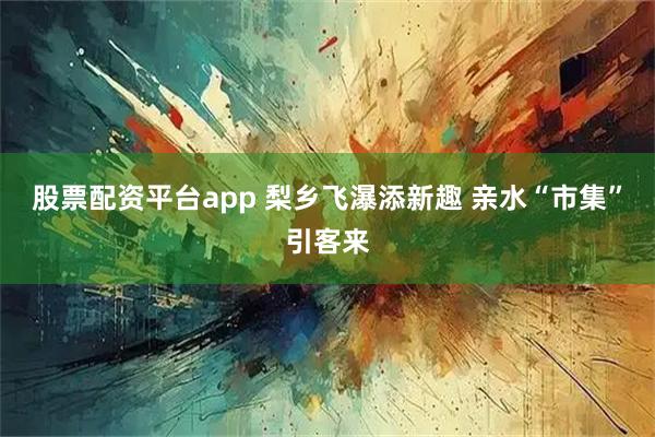 股票配资平台app 梨乡飞瀑添新趣 亲水“市集”引客来