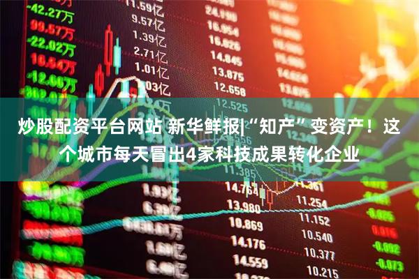 炒股配资平台网站 新华鲜报|“知产”变资产!这个城市每天冒出4家科技成果转化企业