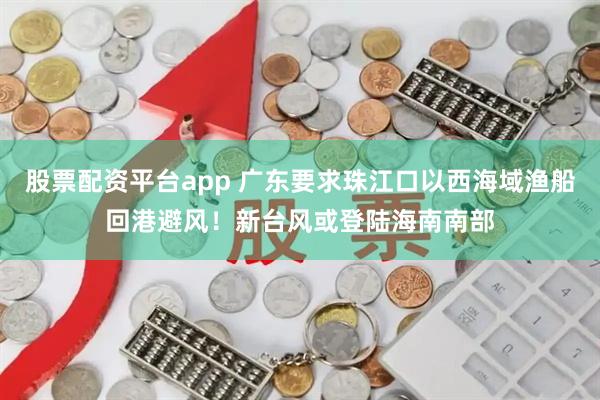 股票配资平台app 广东要求珠江口以西海域渔船回港避风！新台风或登陆海南南部