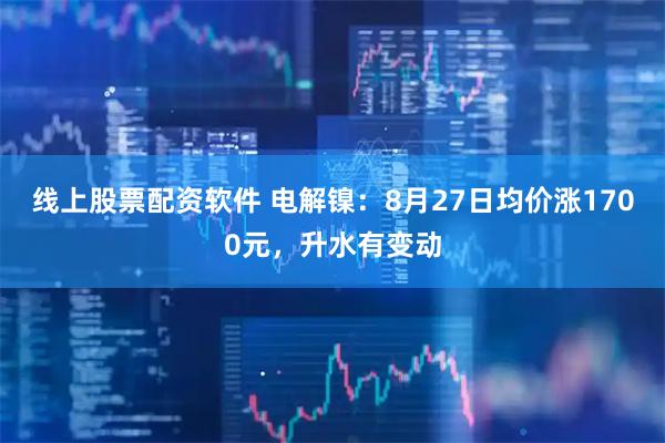 线上股票配资软件 电解镍：8月27日均价涨1700元，升水有变动