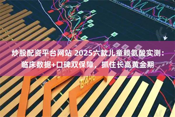 炒股配资平台网站 2025六款儿童赖氨酸实测：临床数据+口碑双保障，抓住长高黄金期