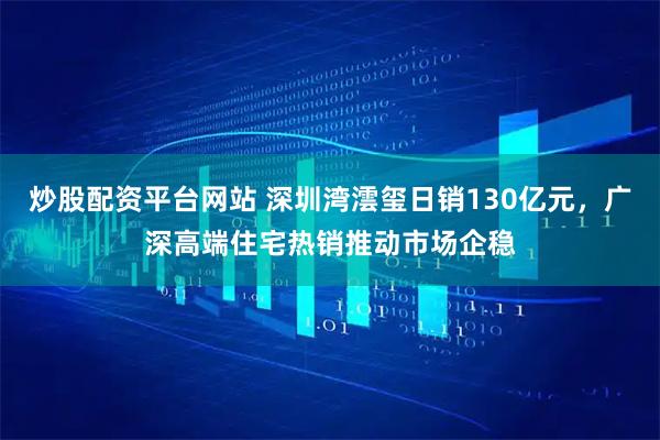炒股配资平台网站 深圳湾澐玺日销130亿元，广深高端住宅热销推动市场企稳