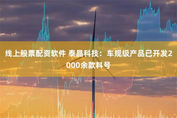 线上股票配资软件 泰晶科技：车规级产品已开发2000余款料号