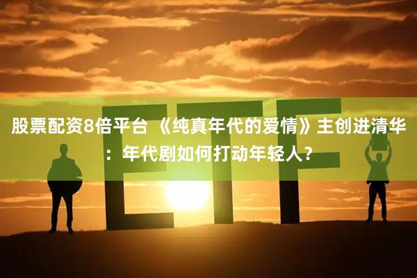 股票配资8倍平台 《纯真年代的爱情》主创进清华：年代剧如何打动年轻人？