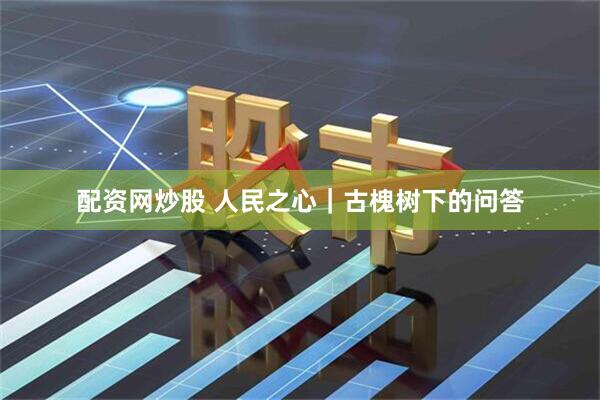 配资网炒股 人民之心｜古槐树下的问答