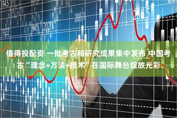 值得投配资 一批考古和研究成果集中发布 中国考古“理念+方法+技术”在国际舞台绽放光彩