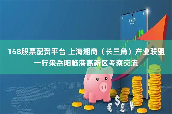 168股票配资平台 上海湘商（长三角）产业联盟一行来岳阳临港高新区考察交流