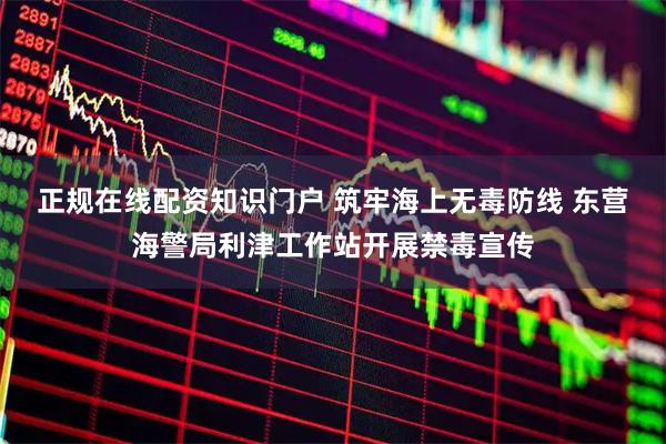 正规在线配资知识门户 筑牢海上无毒防线 东营海警局利津工作站开展禁毒宣传