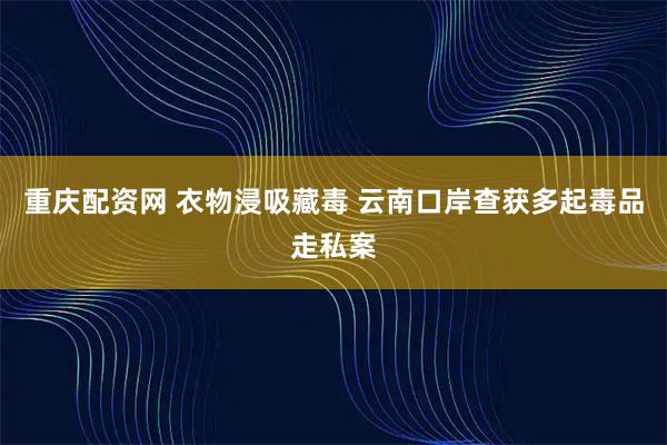 重庆配资网 衣物浸吸藏毒 云南口岸查获多起毒品走私案