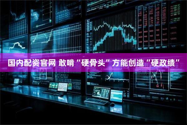 国内配资官网 敢啃“硬骨头”方能创造“硬政绩”