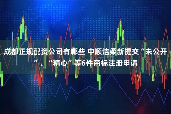 成都正规配资公司有哪些 中顺洁柔新提交“未公开”、“精心”等6件商标注册申请