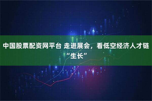 中国股票配资网平台 走进展会，看低空经济人才链“生长”