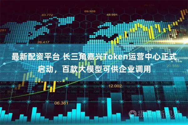 最新配资平台 长三角嘉兴Token运营中心正式启动，百款大模型可供企业调用