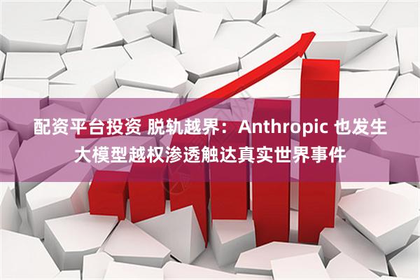 配资平台投资 脱轨越界：Anthropic 也发生大模型越权渗透触达真实世界事件