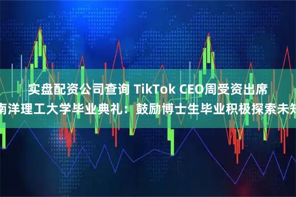 实盘配资公司查询 TikTok CEO周受资出席南洋理工大学毕业典礼：鼓励博士生毕业积极探索未知
